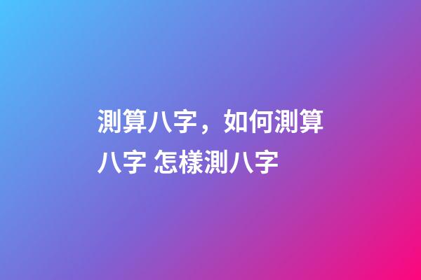 測算八字，如何測算八字 怎樣測八字-第1張-觀點-玄機派